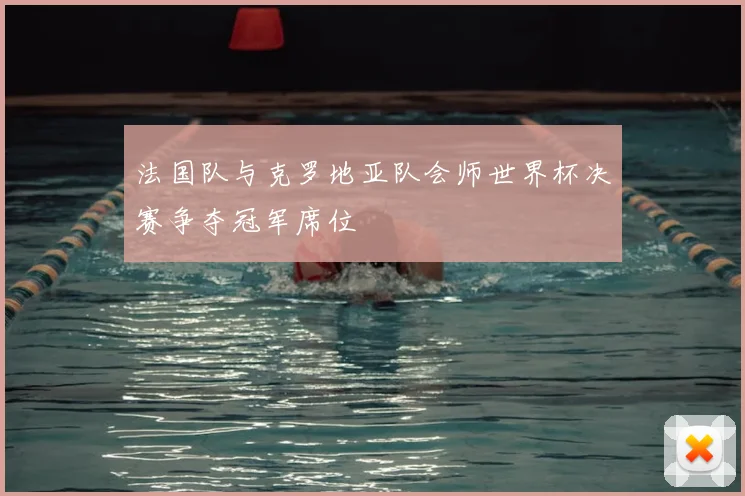 法国队与克罗地亚队会师世界杯决赛争夺冠军席位