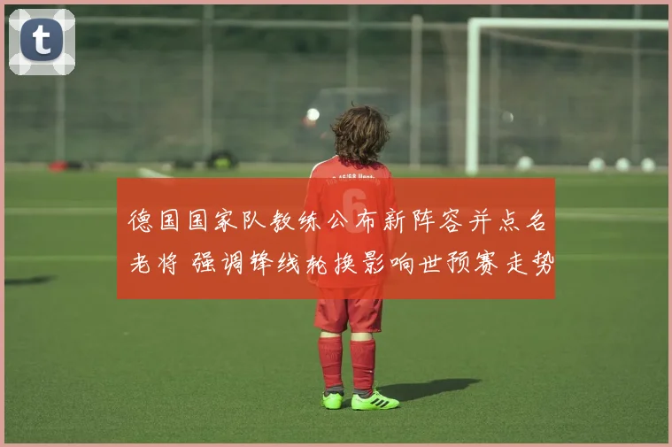 德国国家队教练公布新阵容并点名老将 强调锋线轮换影响世预赛走势