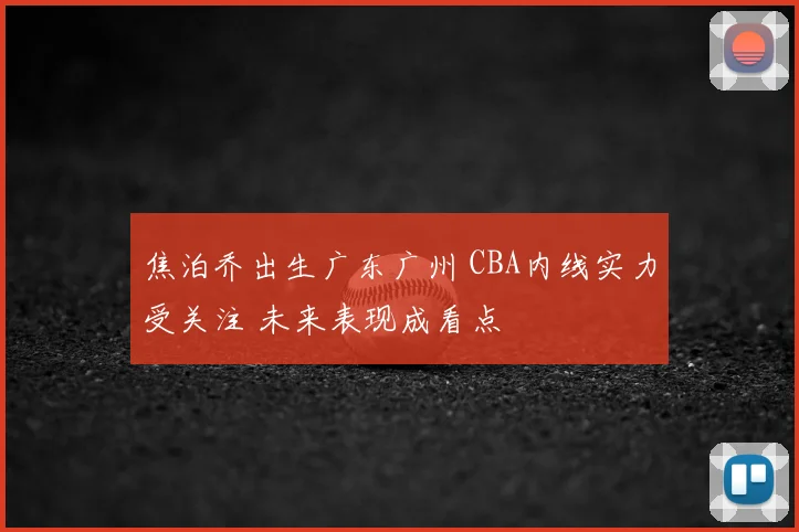 焦泊乔出生广东广州 CBA内线实力受关注 未来表现成看点