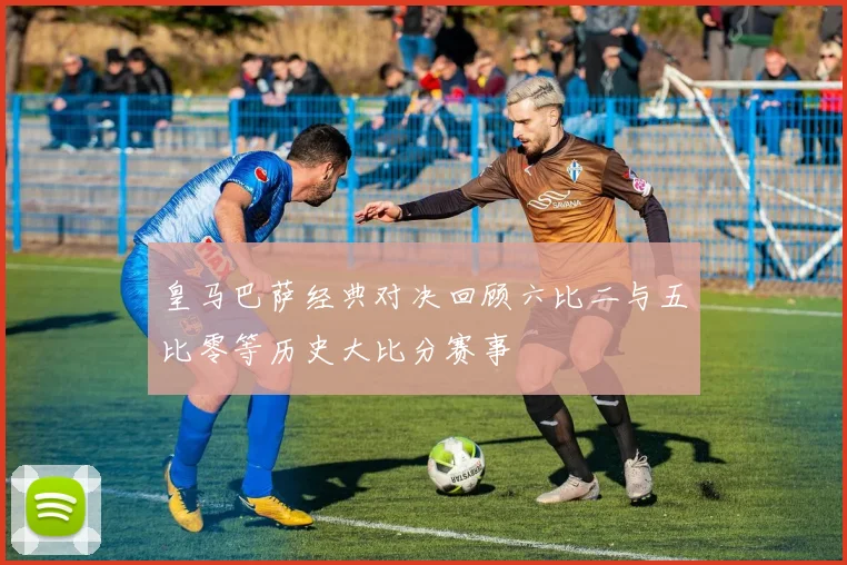 皇马巴萨经典对决回顾六比二与五比零等历史大比分赛事