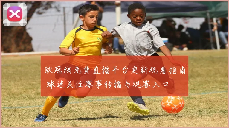 欧冠线免费直播平台更新观看指南 球迷关注赛事转播与观赛入口