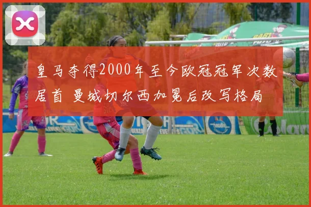 皇马夺得2000年至今欧冠冠军次数居首 曼城切尔西加冕后改写格局