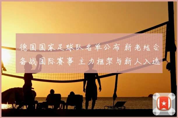 德国国家足球队名单公布 新老结合备战国际赛事 主力框架与新人入选成看点