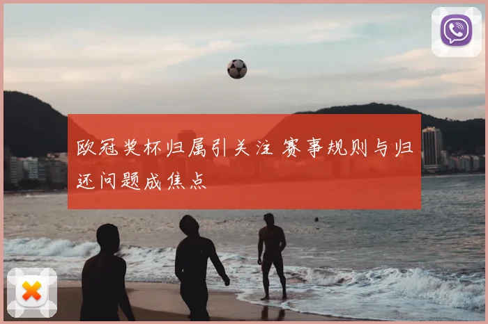 欧冠奖杯归属引关注 赛事规则与归还问题成焦点