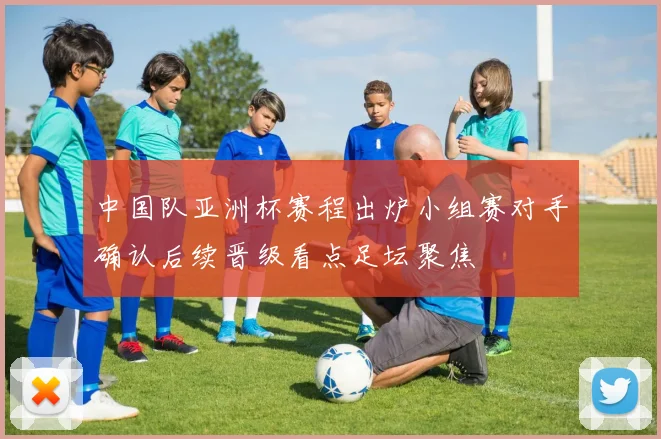 中国队亚洲杯赛程出炉小组赛对手确认后续晋级看点足坛聚焦