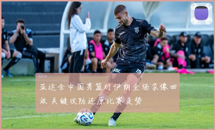 亚运会中国男篮对伊朗全场录像回放 关键攻防还原比赛走势