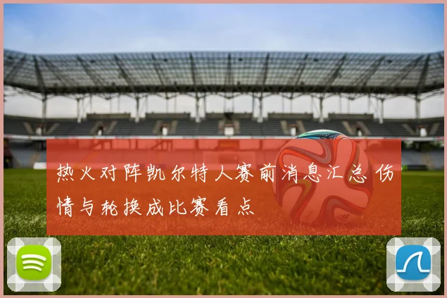 热火对阵凯尔特人赛前消息汇总 伤情与轮换成比赛看点