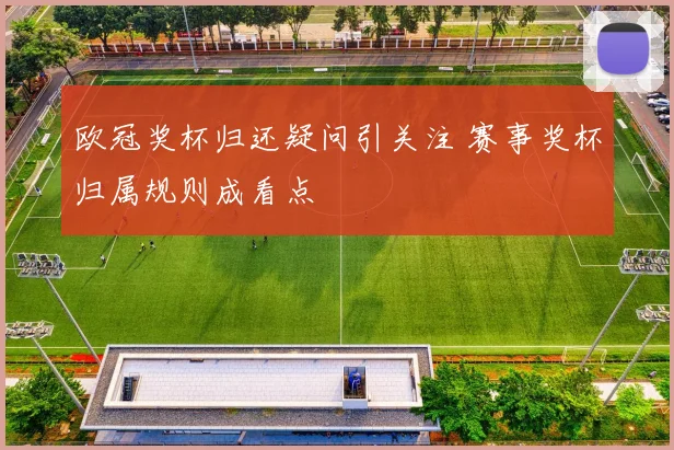 欧冠奖杯归还疑问引关注 赛事奖杯归属规则成看点