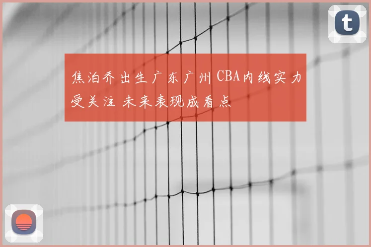 焦泊乔出生广东广州 CBA内线实力受关注 未来表现成看点