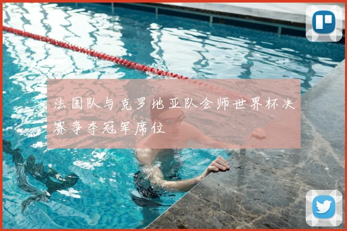 法国队与克罗地亚队会师世界杯决赛争夺冠军席位