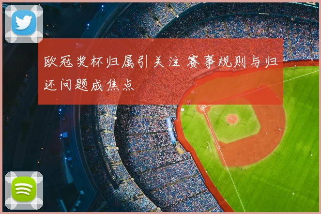 欧冠奖杯归属引关注 赛事规则与归还问题成焦点