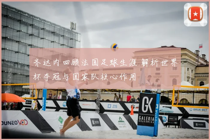 齐达内回顾法国足球生涯 解析世界杯夺冠与国家队核心作用