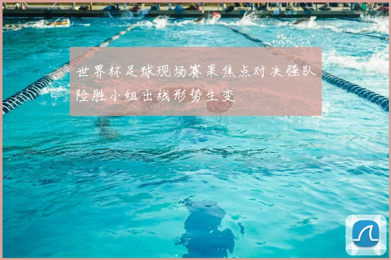 世界杯足球现场赛果焦点对决强队险胜小组出线形势生变