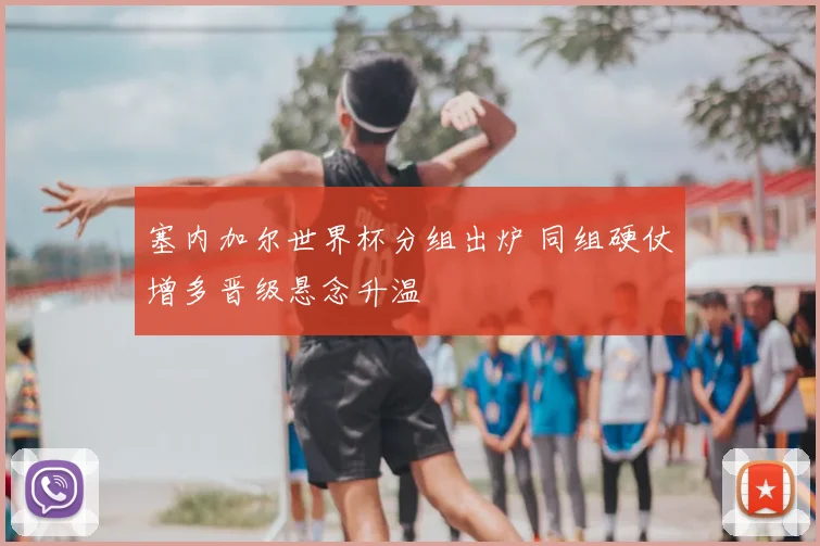 塞内加尔世界杯分组出炉 同组硬仗增多晋级悬念升温