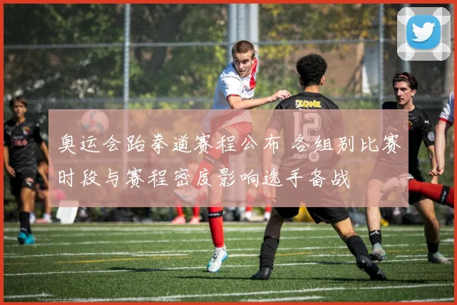 奥运会跆拳道赛程公布 各组别比赛时段与赛程密度影响选手备战