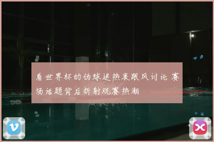 看世界杯的伪球迷热衷跟风讨论 赛场话题背后折射观赛热潮