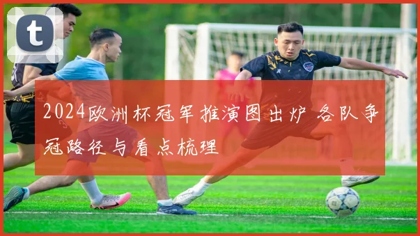 2024欧洲杯冠军推演图出炉 各队争冠路径与看点梳理