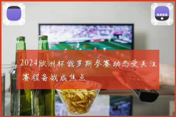 2024欧洲杯俄罗斯参赛动态受关注 赛程备战成焦点