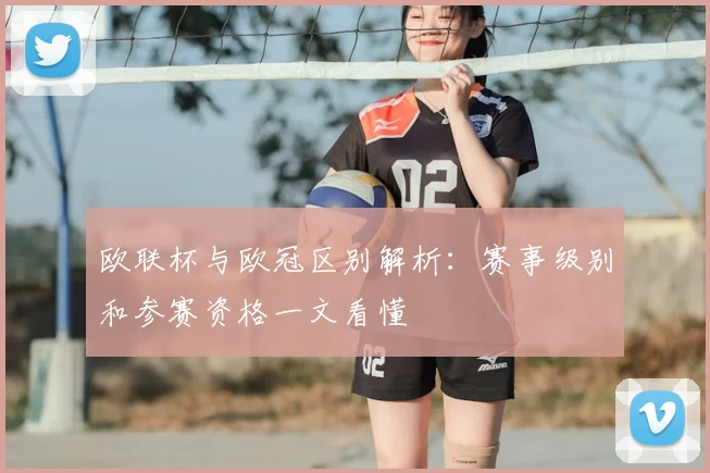 欧联杯与欧冠区别解析:赛事级别和参赛资格一文看懂