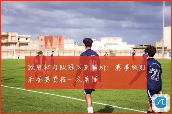 欧联杯与欧冠区别解析：赛事级别和参赛资格一文看懂