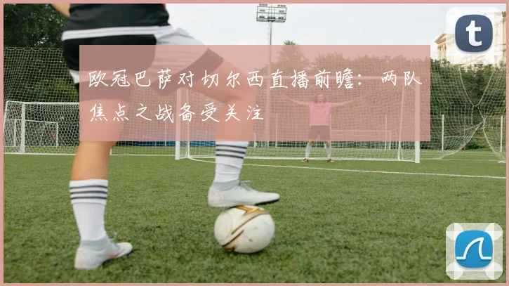欧冠巴萨对切尔西直播前瞻：两队焦点之战备受关注